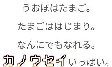 うおぼはたまご。たまごははじまり。なんにでもなれる。カノウセイいっぱい。
